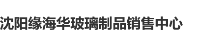 黄色处女日,逼逼,视频沈阳缘海华玻璃制品销售中心